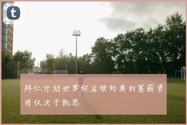 拜仁计划世界杯后续约奥利塞薪资将仅次于凯恩
